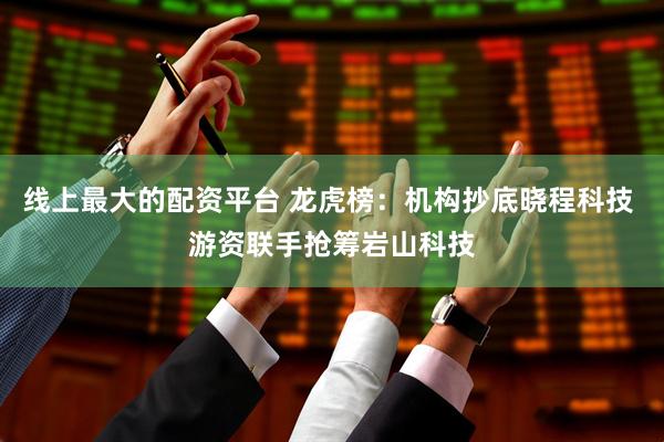 线上最大的配资平台 龙虎榜：机构抄底晓程科技 游资联手抢筹岩山科技