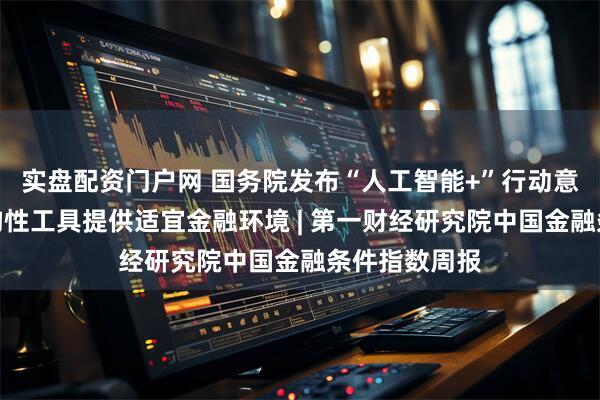 实盘配资门户网 国务院发布“人工智能+”行动意见，央行结构性工具提供适宜金融环境 | 第一财经研究院中国金融条件指数周报