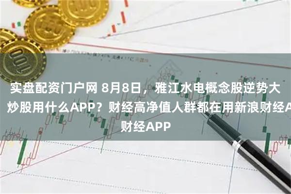 实盘配资门户网 8月8日，雅江水电概念股逆势大涨，炒股用什么APP？财经高净值人群都在用新浪财经APP