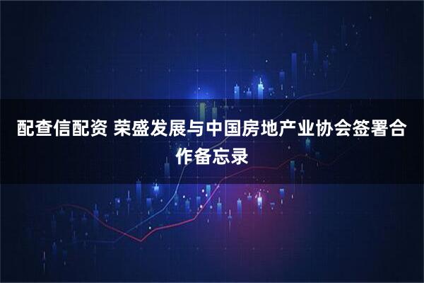 配查信配资 荣盛发展与中国房地产业协会签署合作备忘录