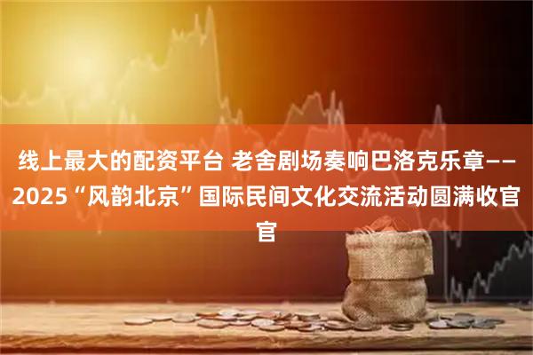 线上最大的配资平台 老舍剧场奏响巴洛克乐章——2025“风韵北京”国际民间文化交流活动圆满收官