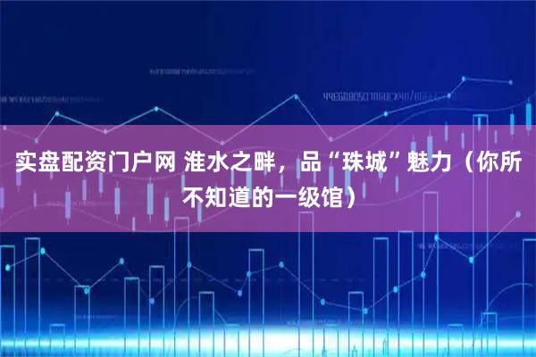 实盘配资门户网 淮水之畔，品“珠城”魅力（你所不知道的一级馆）