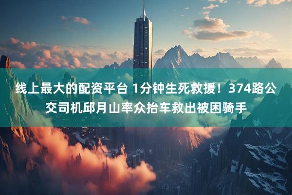 线上最大的配资平台 1分钟生死救援！374路公交司机邱月山率众抬车救出被困骑手