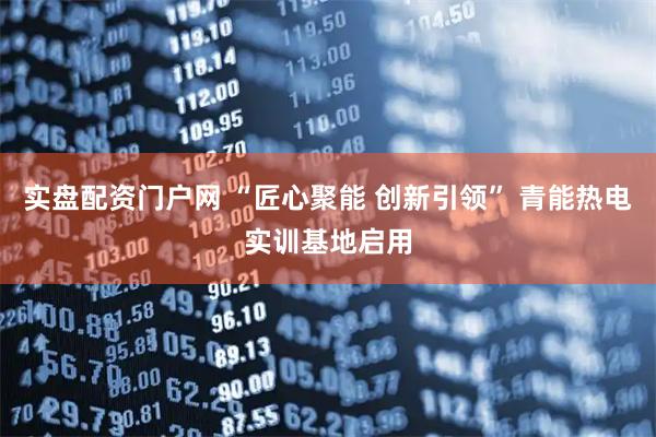 实盘配资门户网 “匠心聚能 创新引领” 青能热电实训基地启用