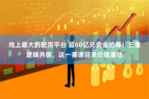 线上最大的配资平台 超60亿元资金抢筹！三重逻辑共振，这一赛道迎来价值重估