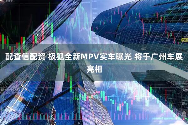 配查信配资 极狐全新MPV实车曝光 将于广州车展亮相