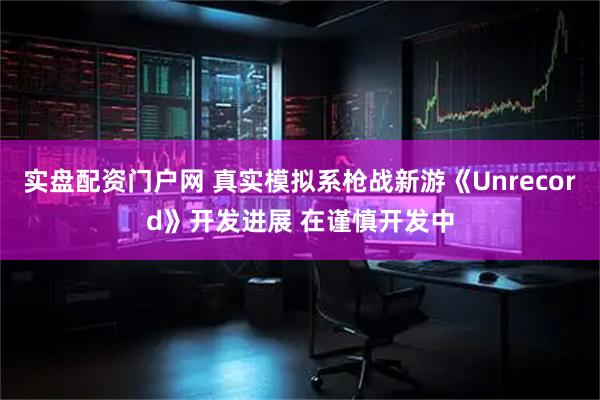 实盘配资门户网 真实模拟系枪战新游《Unrecord》开发进展 在谨慎开发中