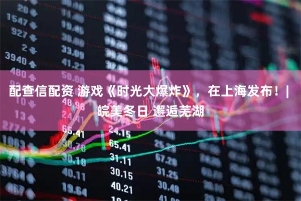 配查信配资 游戏《时光大爆炸》，在上海发布！| 皖美冬日 邂逅芜湖