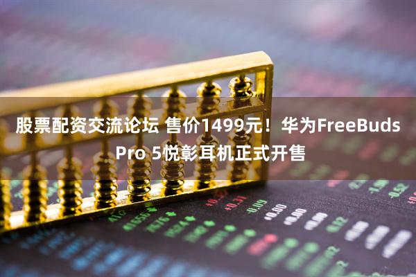 股票配资交流论坛 售价1499元！华为FreeBuds Pro 5悦彰耳机正式开售