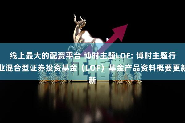 线上最大的配资平台 博时主题LOF: 博时主题行业混合型证券投资基金（LOF）基金产品资料概要更新