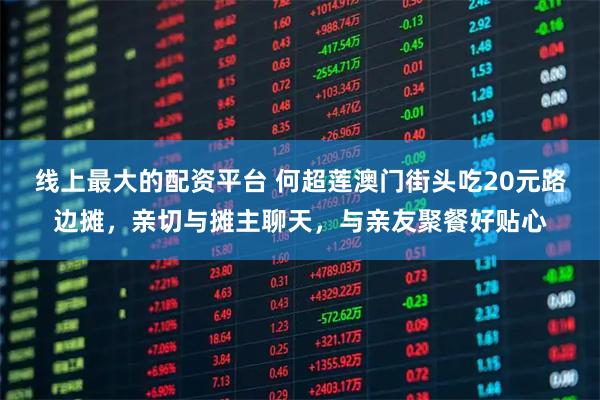 线上最大的配资平台 何超莲澳门街头吃20元路边摊，亲切与摊主聊天，与亲友聚餐好贴心