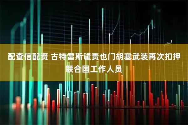 配查信配资 古特雷斯谴责也门胡塞武装再次扣押联合国工作人员