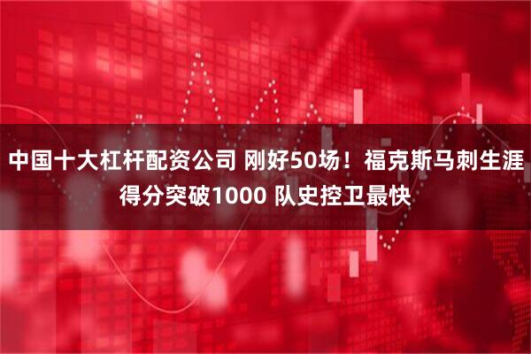 中国十大杠杆配资公司 刚好50场！福克斯马刺生涯得分突破1000 队史控卫最快