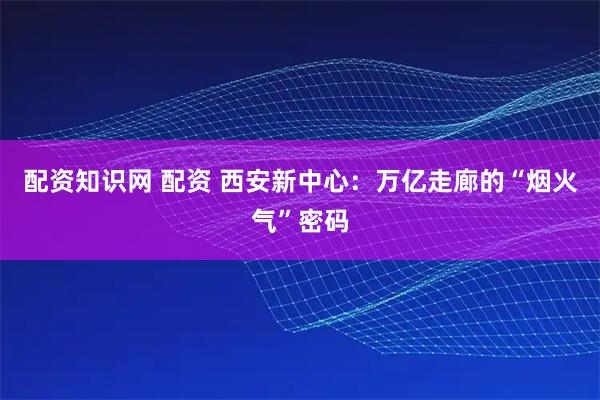 配资知识网 配资 西安新中心：万亿走廊的“烟火气”密码