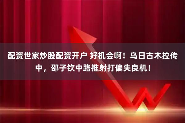 配资世家炒股配资开户 好机会啊！乌日古木拉传中，邵子钦中路推射打偏失良机！
