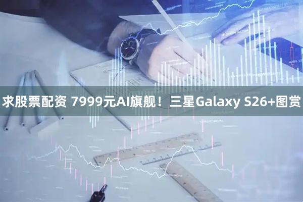 求股票配资 7999元AI旗舰！三星Galaxy S26+图赏