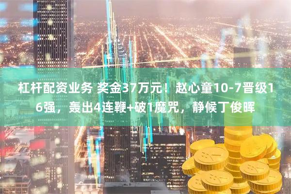 杠杆配资业务 奖金37万元！赵心童10-7晋级16强，轰出4连鞭+破1魔咒，静候丁俊晖