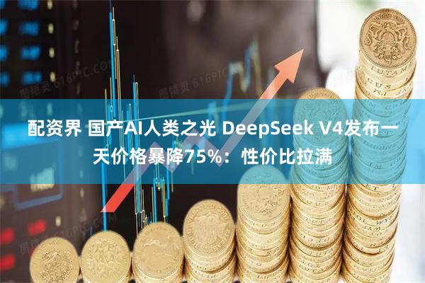 配资界 国产AI人类之光 DeepSeek V4发布一天价格暴降75%：性价比拉满