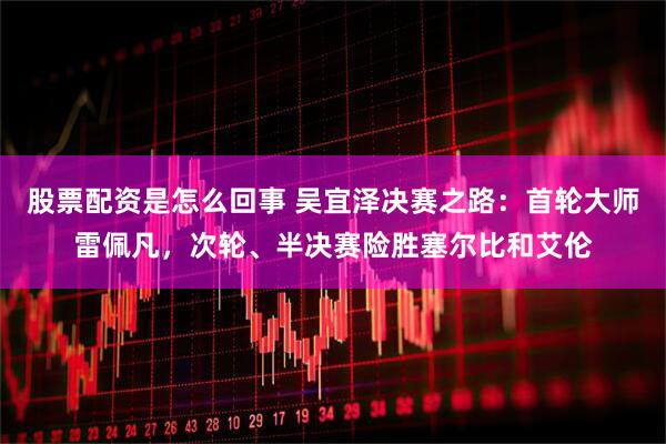 股票配资是怎么回事 吴宜泽决赛之路：首轮大师雷佩凡，次轮、半决赛险胜塞尔比和艾伦