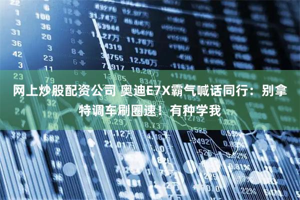 网上炒股配资公司 奥迪E7X霸气喊话同行：别拿特调车刷圈速！有种学我