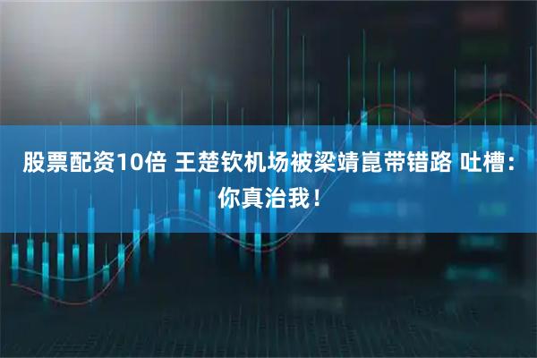 股票配资10倍 王楚钦机场被梁靖崑带错路 吐槽：你真治我！