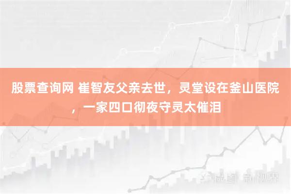 股票查询网 崔智友父亲去世，灵堂设在釜山医院，一家四口彻夜守灵太催泪