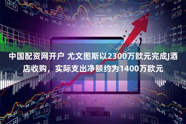 中国配资网开户 尤文图斯以2300万欧元完成J酒店收购，实际支出净额约为1400万欧元