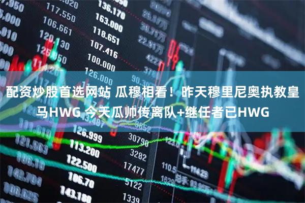 配资炒股首选网站 瓜穆相看！昨天穆里尼奥执教皇马HWG 今天瓜帅传离队+继任者已HWG
