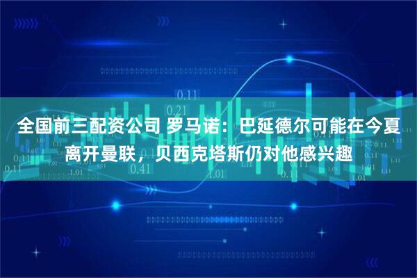 全国前三配资公司 罗马诺：巴延德尔可能在今夏离开曼联，贝西克塔斯仍对他感兴趣