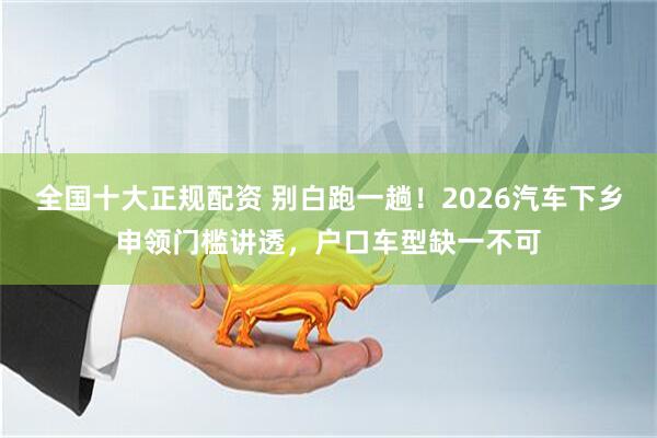 全国十大正规配资 别白跑一趟！2026汽车下乡申领门槛讲透，户口车型缺一不可