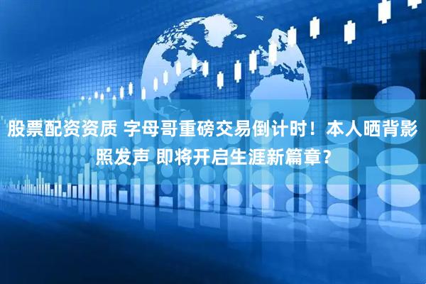 股票配资资质 字母哥重磅交易倒计时！本人晒背影照发声 即将开启生涯新篇章？