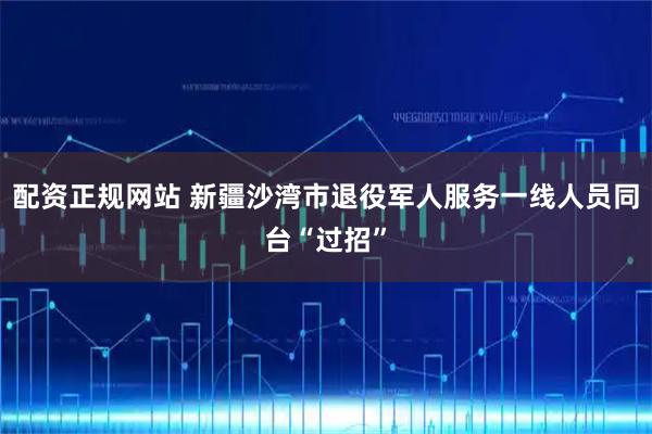 配资正规网站 新疆沙湾市退役军人服务一线人员同台“过招”