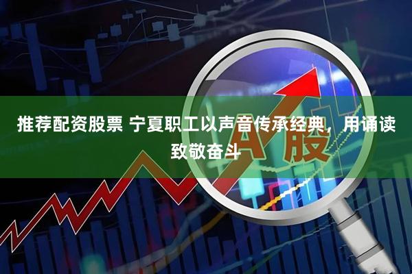 推荐配资股票 宁夏职工以声音传承经典，用诵读致敬奋斗